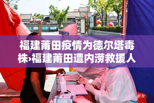 福建莆田疫情为德尔塔毒株›福建莆田遭内涝救援人员驰至