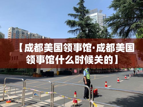 【成都美国领事馆·成都美国领事馆什么时候关的】 【成都美国领事馆·成都美国领事馆什么时候关的】