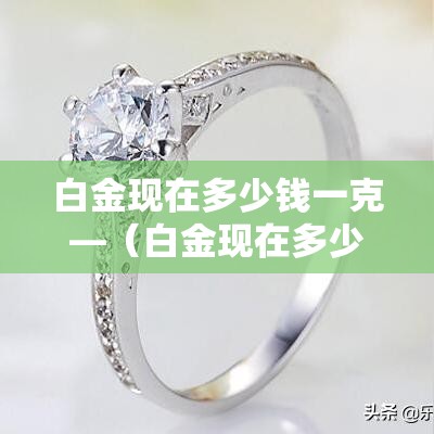 白金现在多少钱一克—(白金现在多少钱一克?) 白金现在多少钱一克—(白金现在多少钱一克?)