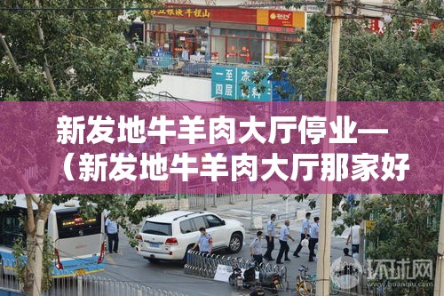 新发地牛羊肉大厅停业—（新发地牛羊肉大厅那家好）