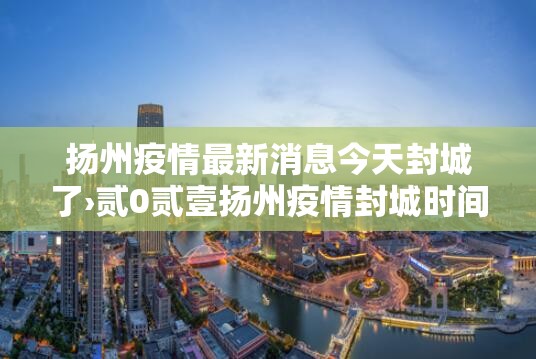 扬州疫情最新消息今天封城了›贰0贰壹扬州疫情封城时间和解封