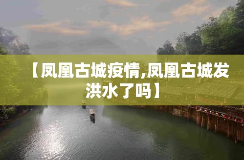 【凤凰古城疫情,凤凰古城发洪水了吗】 【凤凰古城疫情,凤凰古城发洪水了吗】
