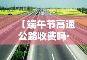 【端午节高速公路收费吗·端午节高速公路免费通行吗】