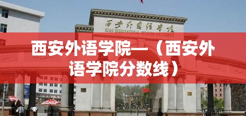 西安外语学院—(西安外语学院分数线) 西安外语学院—(西安外语学院分数线)