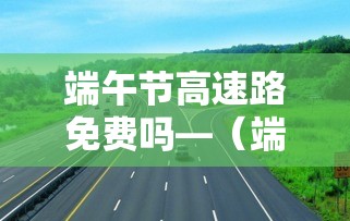 端午节高速路免费吗—(端午节高速路免费吗最新消息) 端午节高速路免费吗—(端午节高速路免费吗最新消息)