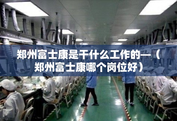 郑州富士康是干什么工作的—（郑州富士康哪个岗位好）