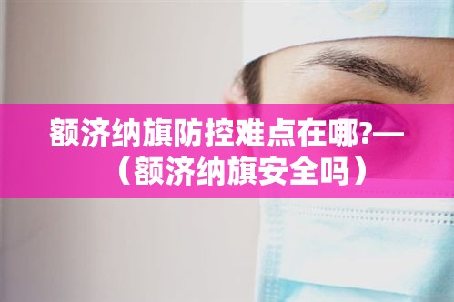 额济纳旗防控难点在哪?—(额济纳旗安全吗) 额济纳旗防控难点在哪?—(额济纳旗安全吗)