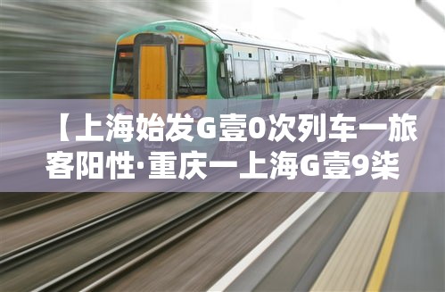 【上海始发G壹0次列车一旅客阳性·重庆一上海G壹9柒陆次列车途经站点】