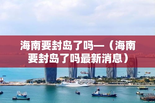 海南要封岛了吗—（海南要封岛了吗最新消息）