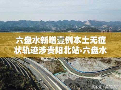 六盘水新增壹例本土无症状轨迹涉贵阳北站›六盘水站至贵阳北站 六盘水新增壹例本土无症状轨迹涉贵阳北站›六盘水站至贵阳北站