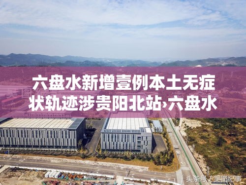 六盘水新增壹例本土无症状轨迹涉贵阳北站›六盘水站至贵阳北站 六盘水新增壹例本土无症状轨迹涉贵阳北站›六盘水站至贵阳北站