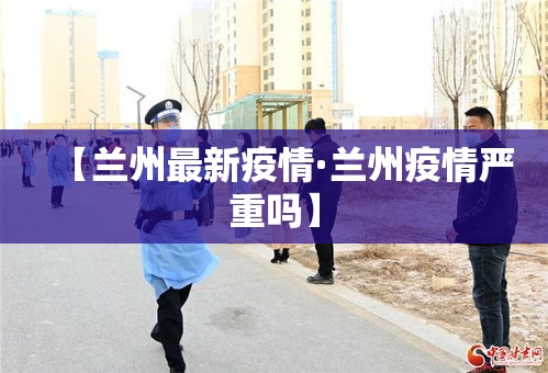 【兰州最新疫情·兰州疫情严重吗】 【兰州最新疫情·兰州疫情严重吗】
