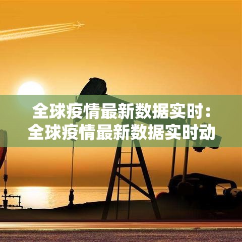 全球疫情最新数据实时：全球疫情最新数据实时动态