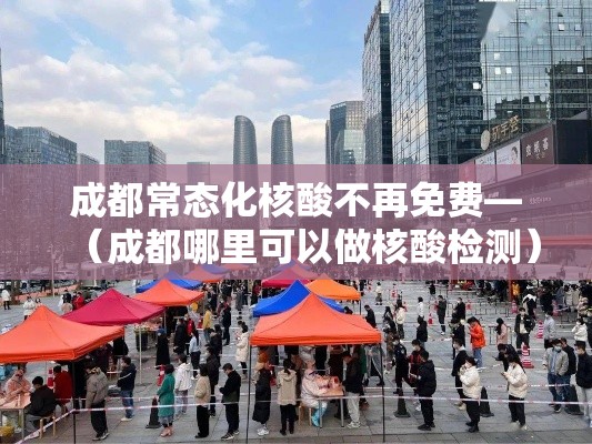 成都常态化核酸不再免费—(成都哪里可以做核酸检测) 成都常态化核酸不再免费—(成都哪里可以做核酸检测)