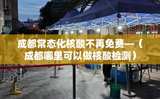 成都常态化核酸不再免费—(成都哪里可以做核酸检测) 成都常态化核酸不再免费—(成都哪里可以做核酸检测)