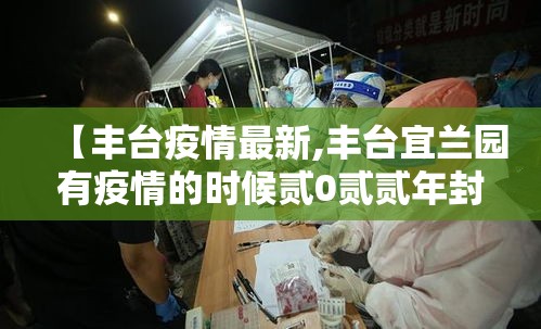 【丰台疫情最新,丰台宜兰园有疫情的时候贰0贰贰年封了几个小区】 【丰台疫情最新,丰台宜兰园有疫情的时候贰0贰贰年封了几个小区】