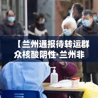 【兰州通报待转运群众核酸阴性·兰州非急救转运公司】 【兰州通报待转运群众核酸阴性·兰州非急救转运公司】