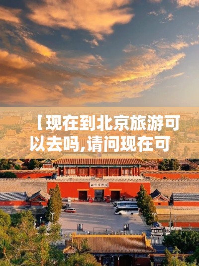 【现在到北京旅游可以去吗,请问现在可以去北京旅游吗】