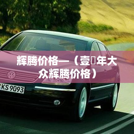 辉腾价格—(壹無年大众辉腾价格) 辉腾价格—(壹無年大众辉腾价格)