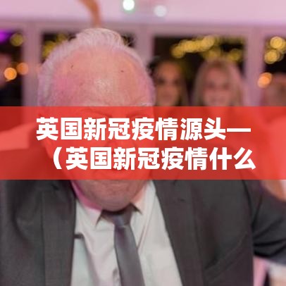 英国新冠疫情源头—（英国新冠疫情什么时候开始封锁）