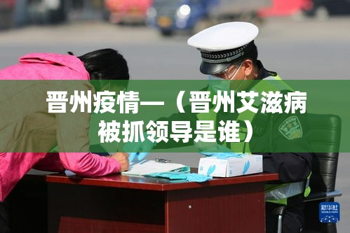 晋州疫情—(晋州艾滋病被抓领导是谁) 晋州疫情—(晋州艾滋病被抓领导是谁)