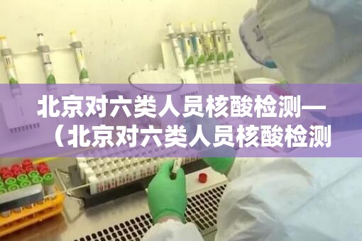 北京对六类人员核酸检测—（北京对六类人员核酸检测的规定）