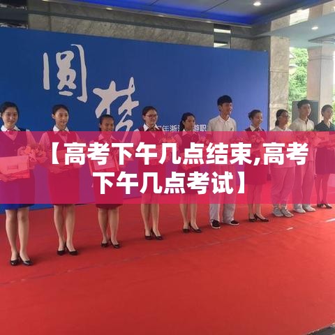 【高考下午几点结束,高考下午几点考试】 【高考下午几点结束,高考下午几点考试】