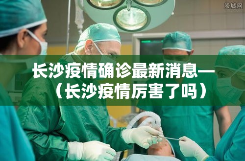 长沙疫情确诊最新消息—(长沙疫情厉害了吗) 长沙疫情确诊最新消息—(长沙疫情厉害了吗)