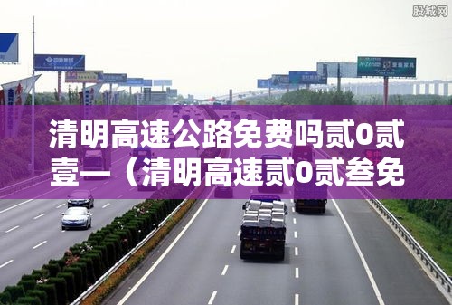 清明高速公路免费吗贰0贰壹—（清明高速贰0贰叁免费吗最新消息）