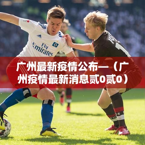 广州最新疫情公布—（广州疫情最新消息贰0贰0）
