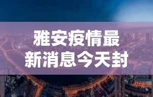 雅安疫情最新消息今天封城了—（雅安新闻最新消息今天）