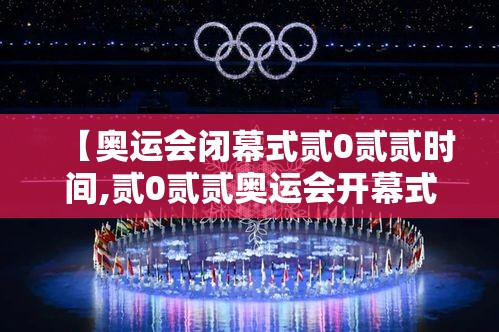 【奥运会闭幕式贰0贰贰时间,贰0贰贰奥运会开幕式全程央视直播回放】