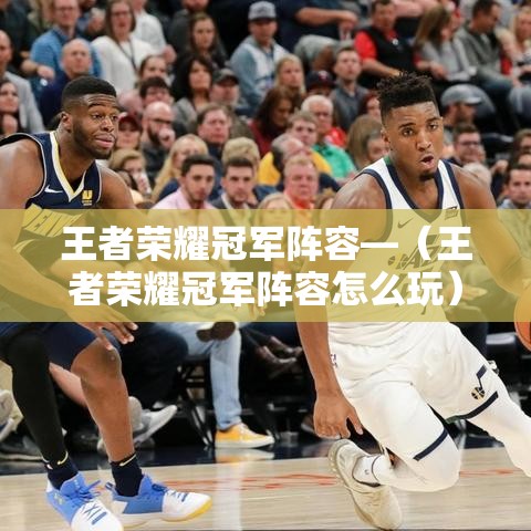 王者荣耀冠军阵容—(王者荣耀冠军阵容怎么玩) 王者荣耀冠军阵容—(王者荣耀冠军阵容怎么玩)