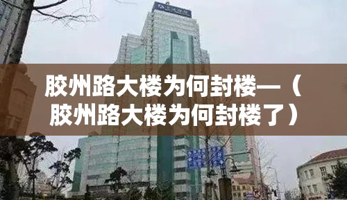 胶州路大楼为何封楼—(胶州路大楼为何封楼了) 胶州路大楼为何封楼—(胶州路大楼为何封楼了)