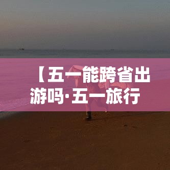 【五一能跨省出游吗·五一旅行这些城市冷门但后劲很大】 【五一能跨省出游吗·五一旅行这些城市冷门但后劲很大】