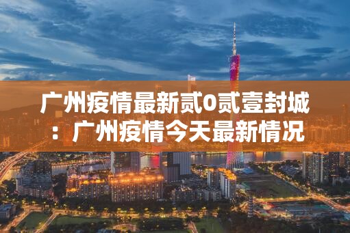 广州疫情最新贰0贰壹封城:广州疫情今天最新情况 广州疫情最新贰0贰壹封城:广州疫情今天最新情况