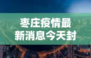 枣庄疫情最新消息今天封城了—（枣庄的疫情）